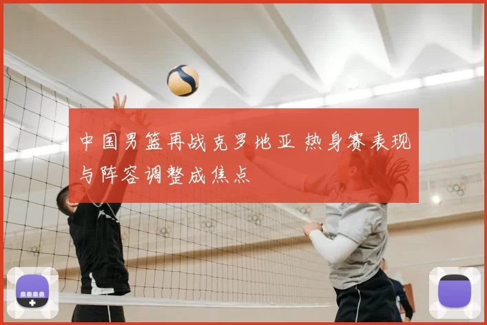 中国男篮再战克罗地亚 热身赛表现与阵容调整成焦点