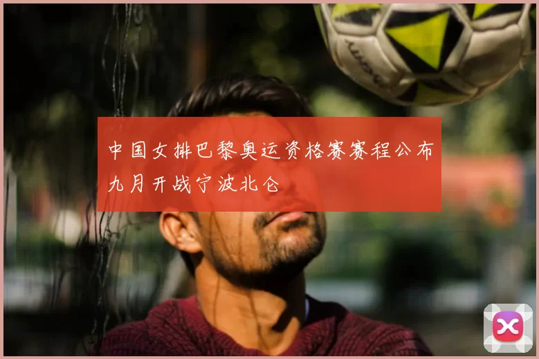 中国女排巴黎奥运资格赛赛程公布九月开战宁波北仑