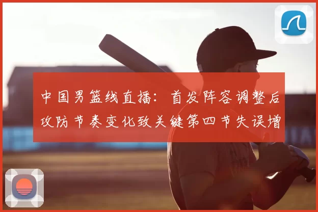 中国男篮线直播：首发阵容调整后攻防节奏变化致关键第四节失误增多