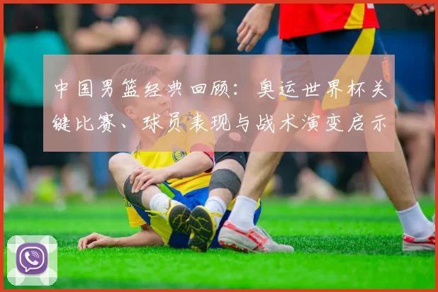 中国男篮经典回顾：奥运世界杯关键比赛、球员表现与战术演变启示